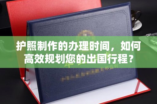 关庙护照制作的办理时间，如何高效规划您的出国行程？